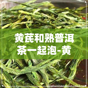 黄芪和熟普洱茶一起泡-黄芪和熟普洱茶一起泡的功效