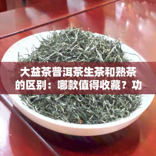 大益茶普洱茶生茶和熟茶的区别：哪款值得收藏？功效有何不同？生普与熟普如何区分？