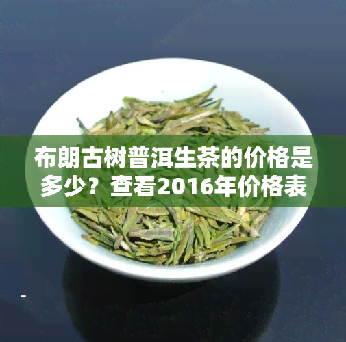 布朗古树普洱生茶的价格是多少？查看2016年价格表与口感评价！