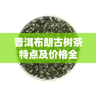 普洱布朗古树茶特点及价格全面解析：生茶357克，熟茶2016年价格，布朗山古树茶每斤多少钱？