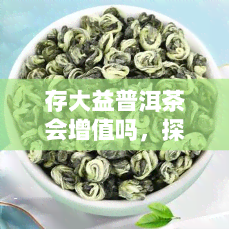 存大益普洱茶会增值吗，探讨存大益普洱茶的增值潜力