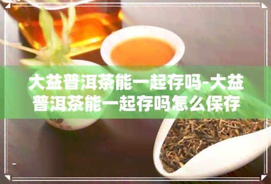 大益普洱茶能一起存吗-大益普洱茶能一起存吗怎么保存