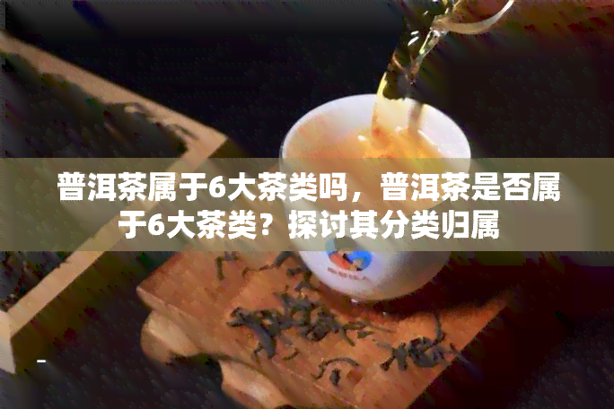 普洱茶属于6大茶类吗，普洱茶是否属于6大茶类？探讨其分类归属