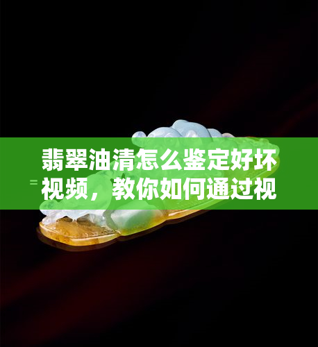 翡翠油清怎么鉴定好坏视频，教你如何通过视频鉴别翡翠油清的好坏