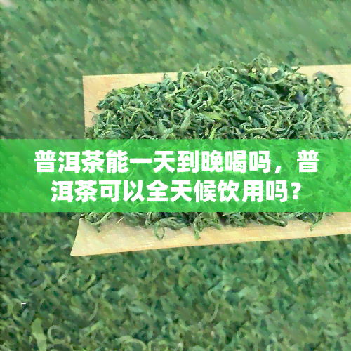 普洱茶能一天到晚喝吗，普洱茶可以全天候饮用吗？