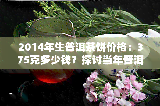 2014年生普洱茶饼价格：375克多少钱？探讨当年普洱生茶市场走势