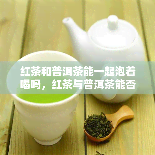 红茶和普洱茶能一起泡着喝吗，红茶与普洱茶能否混搭饮用？探讨两种茶叶的冲泡之道