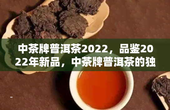 中茶牌普洱茶2022，品鉴2022年新品，中茶牌普洱茶的独特韵味