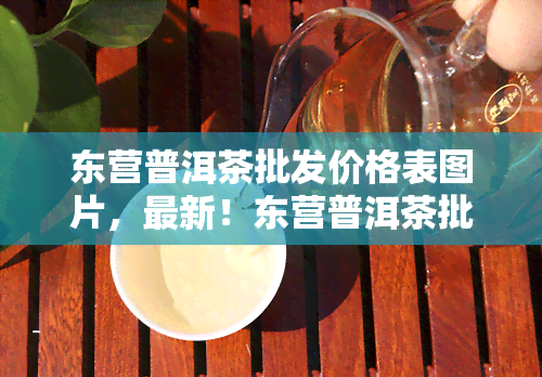 东营普洱茶批发价格表图片，最新！东营普洱茶批发价格表图片全览，一站式采购不踩雷