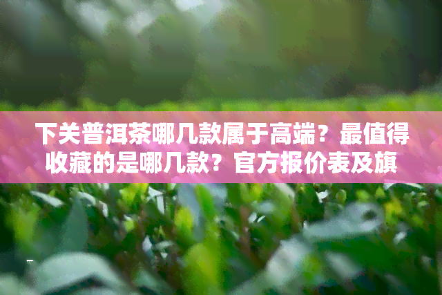 下关普洱茶哪几款属于高端？最值得收藏的是哪几款？官方报价表及旗舰店推荐，2020年最值得购买的普洱茶有哪些？寻找下关普洱茶标杆产品！