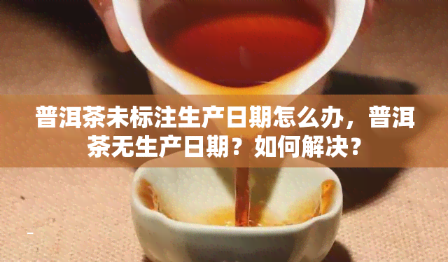 普洱茶未标注生产日期怎么办，普洱茶无生产日期？如何解决？