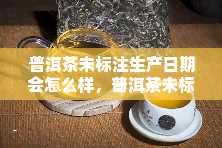 普洱茶未标注生产日期会怎么样，普洱茶未标注生产日期的潜在风险和后果