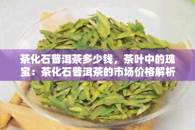 茶化石普洱茶多少钱，茶叶中的瑰宝：茶化石普洱茶的市场价格解析