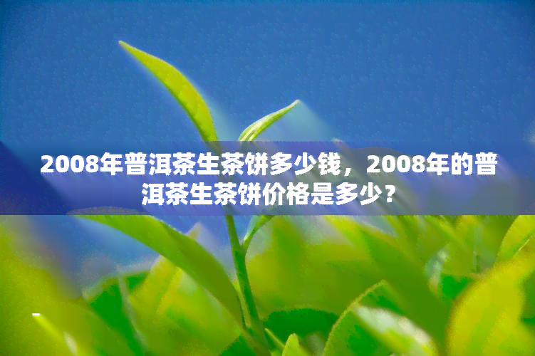 2008年普洱茶生茶饼多少钱，2008年的普洱茶生茶饼价格是多少？