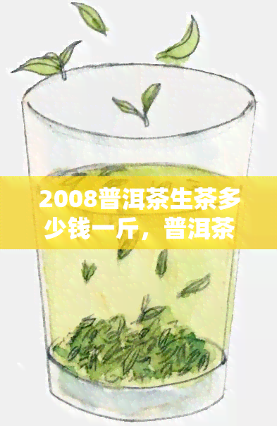 2008普洱茶生茶多少钱一斤，普洱茶生茶价格走势：2008年份每斤售价多少？