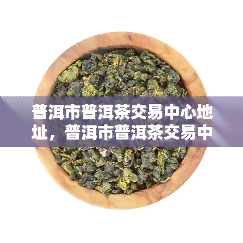 普洱市普洱茶交易中心地址，普洱市普洱茶交易中心地址查询指南