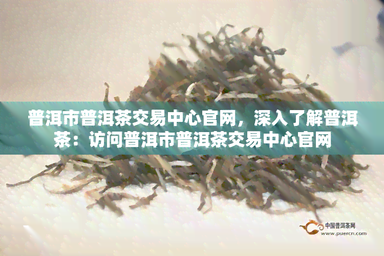 普洱市普洱茶交易中心官网，深入了解普洱茶：访问普洱市普洱茶交易中心官网