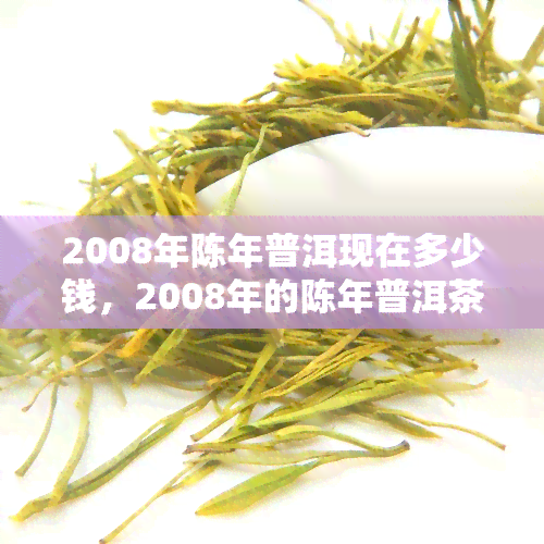 2008年陈年普洱现在多少钱，2008年的陈年普洱茶现在市场价格是多少？