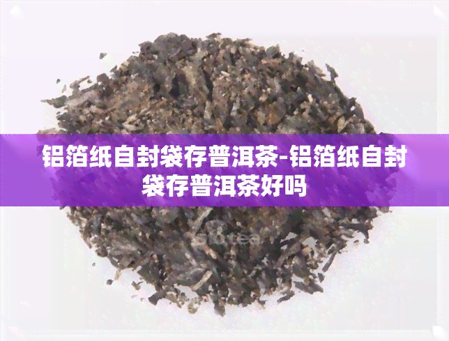 铝箔纸自封袋存普洱茶-铝箔纸自封袋存普洱茶好吗