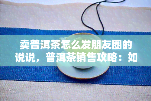 卖普洱茶怎么发朋友圈的说说，普洱茶销售攻略：如何在朋友圈成功推销普洱茶？