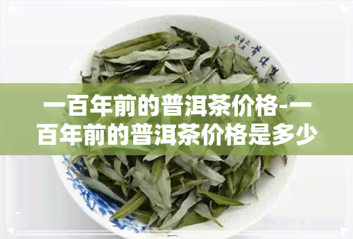 一百年前的普洱茶价格-一百年前的普洱茶价格是多少