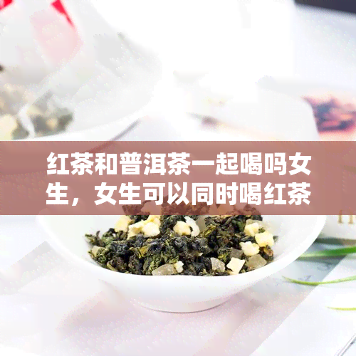 红茶和普洱茶一起喝吗女生，女生可以同时喝红茶和普洱茶吗？