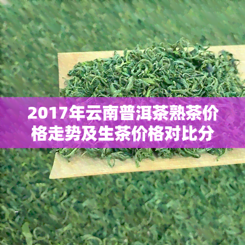 2017年云南普洱茶熟茶价格走势及生茶价格对比分析