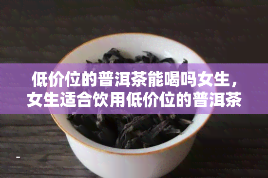 低价位的普洱茶能喝吗女生，女生适合饮用低价位的普洱茶吗？