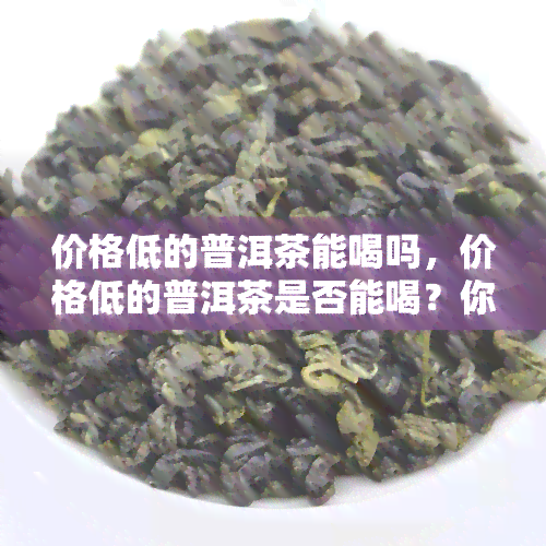 价格低的普洱茶能喝吗，价格低的普洱茶是否能喝？你需要知道的一切