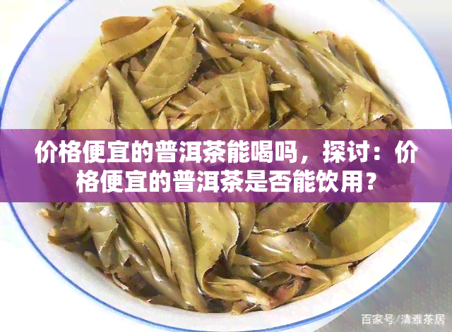 价格便宜的普洱茶能喝吗，探讨：价格便宜的普洱茶是否能饮用？