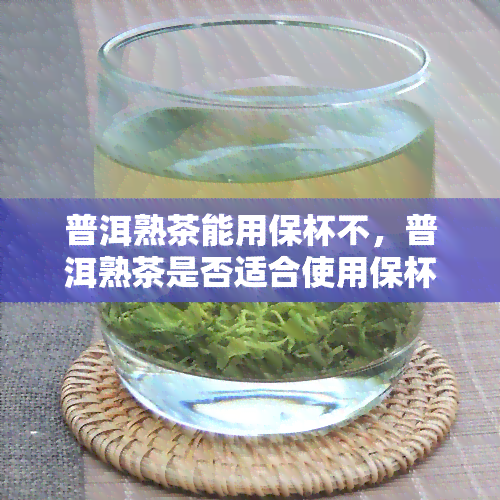 普洱熟茶能用保杯不，普洱熟茶是否适合使用保杯？