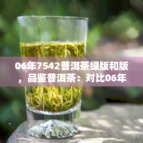 06年7542普洱茶绿版和版，品鉴普洱茶：对比06年7542绿版与版的不同之处