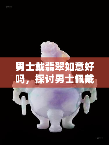 男士戴翡翠如意好吗，探讨男士佩戴翡翠如意的适宜性与意义