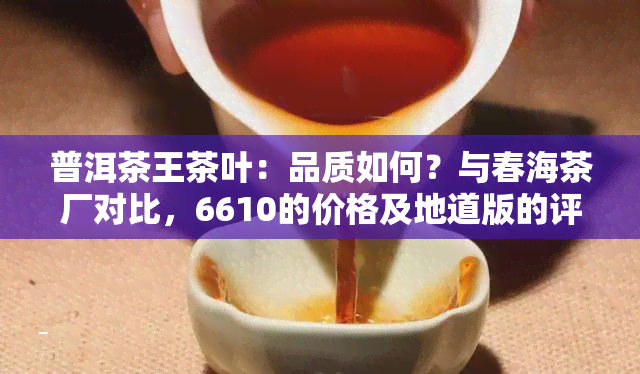 普洱茶王茶叶：品质如何？与春海茶厂对比，6610的价格及地道版的评价