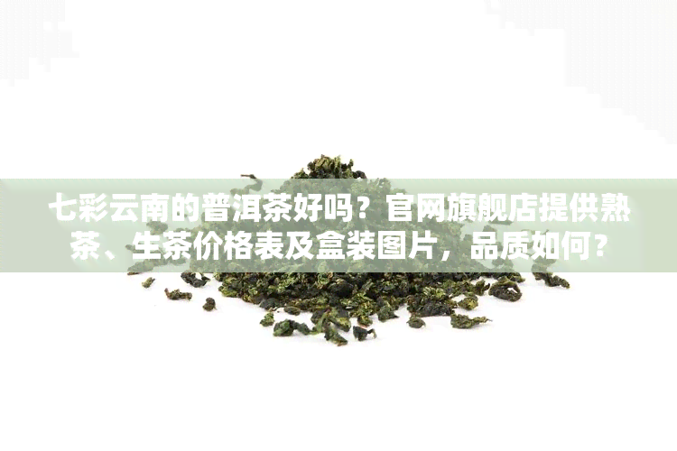 七彩云南的普洱茶好吗？官网旗舰店提供熟茶、生茶价格表及盒装图片，品质如何？