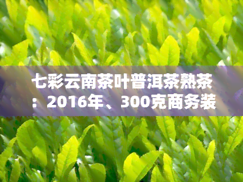 七彩云南茶叶普洱茶熟茶：2016年、300克商务装与300克价格表比较，了解产品特点及官网旗舰店信息