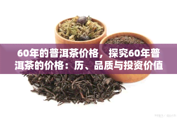 60年的普洱茶价格，探究60年普洱茶的价格：历、品质与投资价值