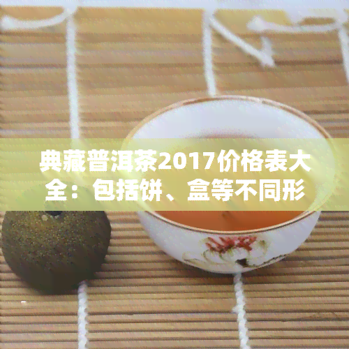 典藏普洱茶2017价格表大全：包括饼、盒等不同形式的最新价格信息及图片