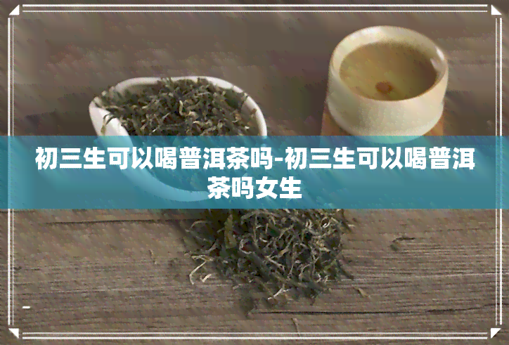 初三生可以喝普洱茶吗-初三生可以喝普洱茶吗女生