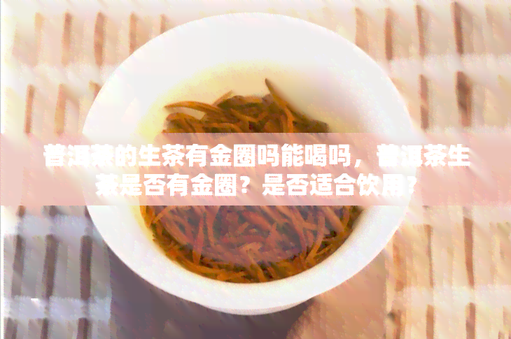 普洱茶的生茶有金圈吗能喝吗，普洱茶生茶是否有金圈？是否适合饮用？