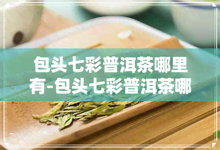 包头七彩普洱茶哪里有-包头七彩普洱茶哪里有卖