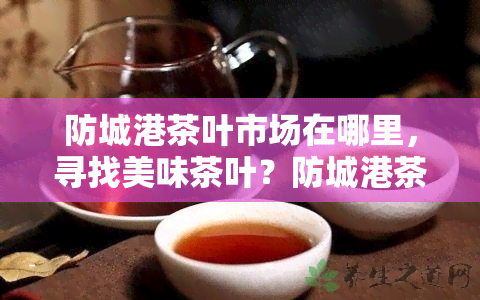 防城港茶叶市场在哪里，寻找美味茶叶？防城港茶叶市场地址全攻略！