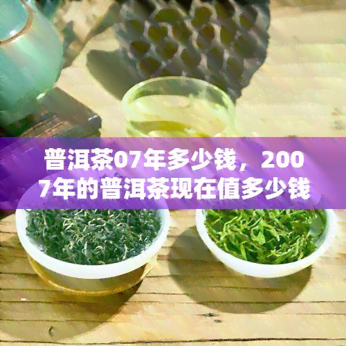 普洱茶07年多少钱，2007年的普洱茶现在值多少钱？