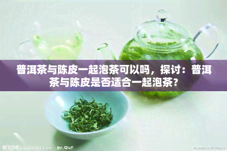 普洱茶与陈皮一起泡茶可以吗，探讨：普洱茶与陈皮是否适合一起泡茶？