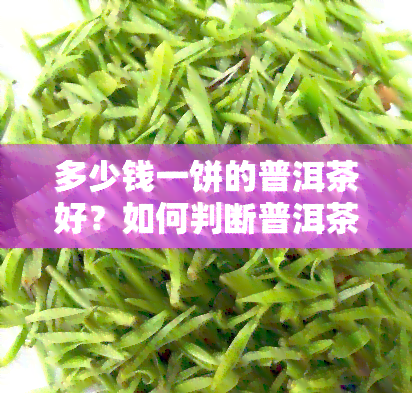 多少钱一饼的普洱茶好？如何判断普洱茶饼的价值？普洱茶价格多少算正常？300元一饼的普洱茶值得购买吗？普洱饼茶每斤的价格是多少？普洱茶茶饼一块多少钱？