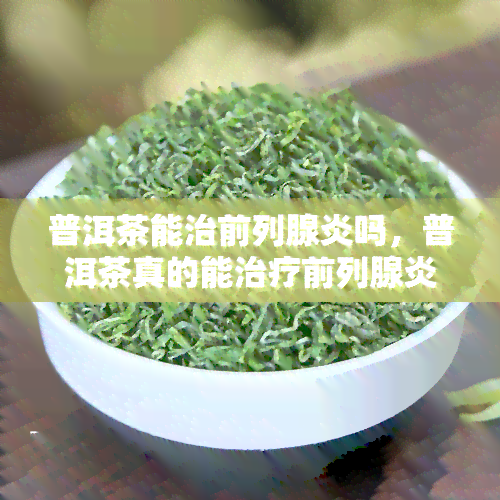 普洱茶能治前列腺炎吗，普洱茶真的能治疗前列腺炎吗？科学解析与实证研究