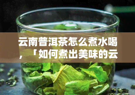 云南普洱茶怎么煮水喝，「如何煮出美味的云南普洱茶」