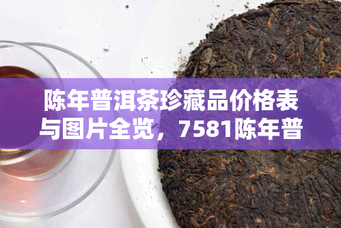 陈年普洱茶珍藏品价格表与图片全览，7581陈年普洱茶珍藏版价格是多少？