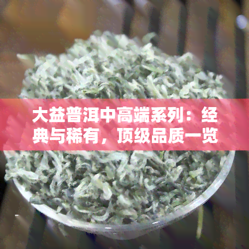 大益普洱中高端系列：经典与稀有，顶级品质一览无余