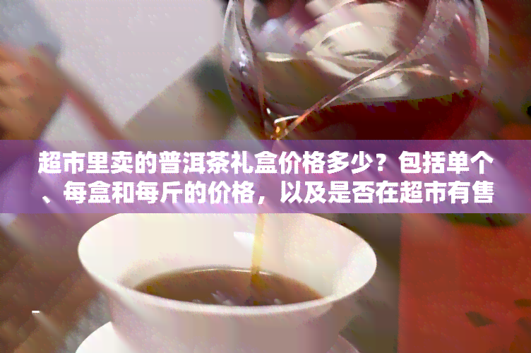 超市里卖的普洱茶礼盒价格多少？包括单个、每盒和每斤的价格，以及是否在超市有售。